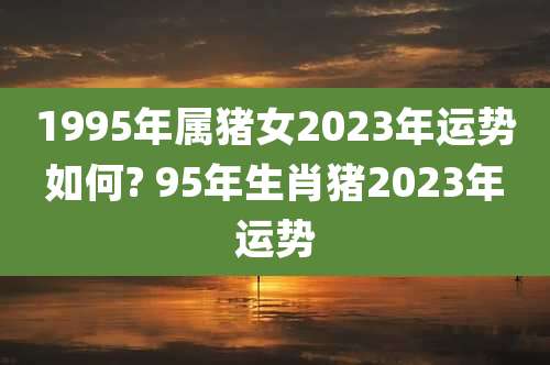 1995年属猪女2023年运势如何? 95年生肖猪2023年运势