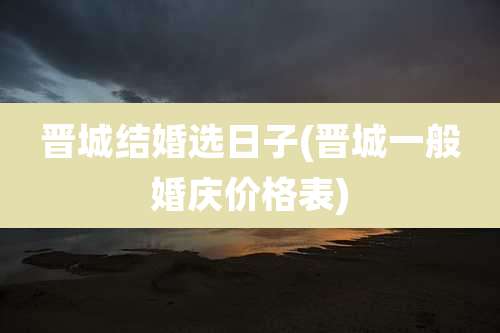 晋城结婚选日子(晋城一般婚庆价格表)