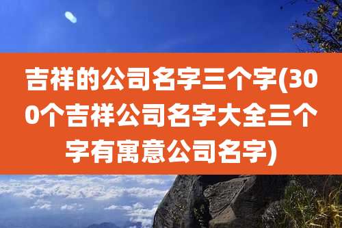 吉祥的公司名字三个字(300个吉祥公司名字大全三个字有寓意公司名字)