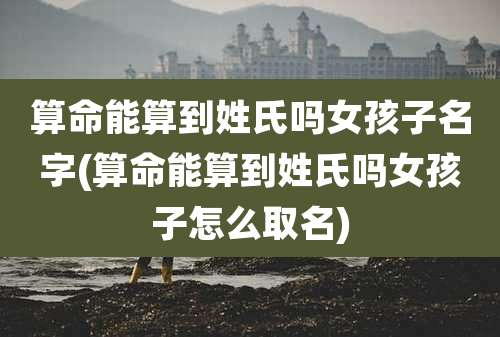 算命能算到姓氏吗女孩子名字(算命能算到姓氏吗女孩子怎么取名)