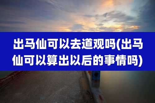 出马仙可以去道观吗(出马仙可以算出以后的事情吗)