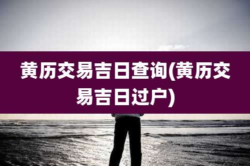 黄历交易吉日查询(黄历交易吉日过户)