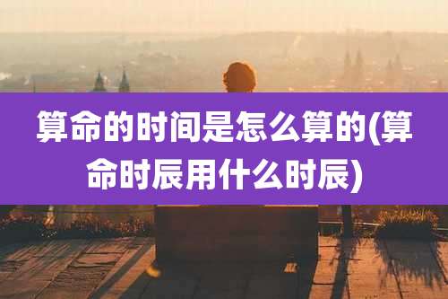 算命的时间是怎么算的(算命时辰用什么时辰)