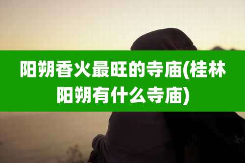 阳朔香火最旺的寺庙(桂林阳朔有什么寺庙)