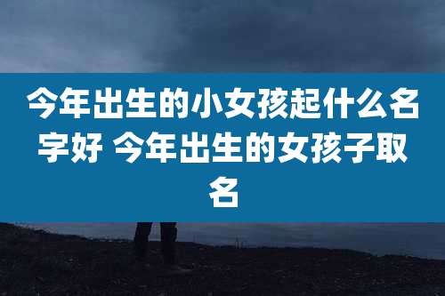 今年出生的小女孩起什么名字好 今年出生的女孩子取名