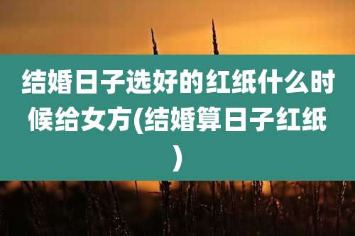 结婚日子选好的红纸什么时候给女方(结婚算日子红纸)