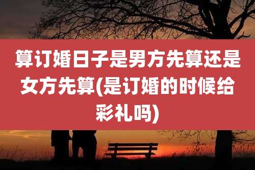 算订婚日子是男方先算还是女方先算(是订婚的时候给彩礼吗)