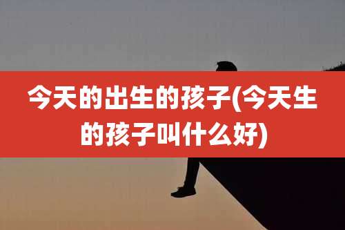 今天的出生的孩子(今天生的孩子叫什么好)