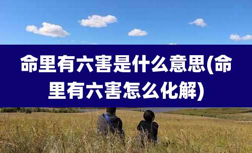 命里有六害是什么意思(命里有六害怎么化解)