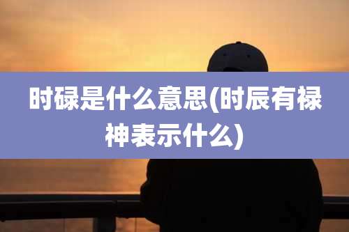 时碌是什么意思(时辰有禄神表示什么)