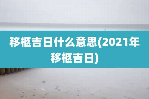 移柩吉日什么意思(2021年移柩吉日)