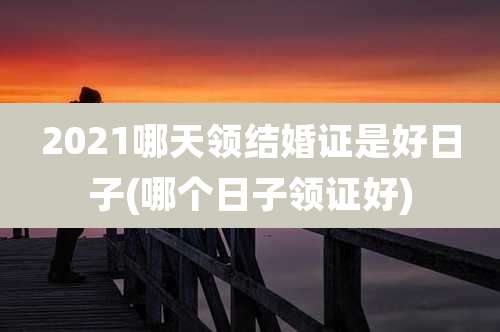 2021哪天领结婚证是好日子(哪个日子领证好)