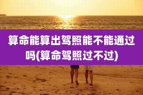 算命能算出驾照能不能通过吗(算命驾照过不过)