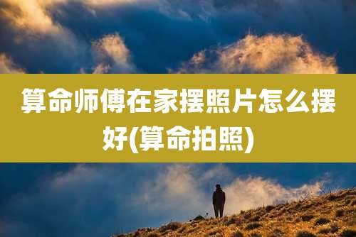 算命师傅在家摆照片怎么摆好(算命拍照)