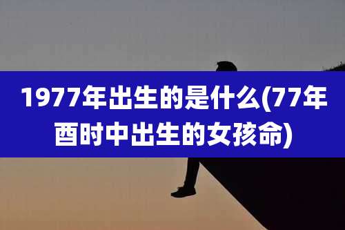 1977年出生的是什么(77年酉时中出生的女孩命)