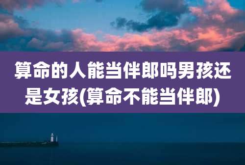 算命的人能当伴郎吗男孩还是女孩(算命不能当伴郎)