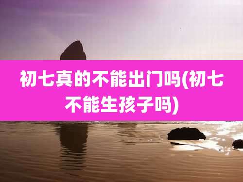 初七真的不能出门吗(初七不能生孩子吗)