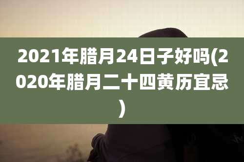 2021年腊月24日子好吗(2020年腊月二十四黄历宜忌)