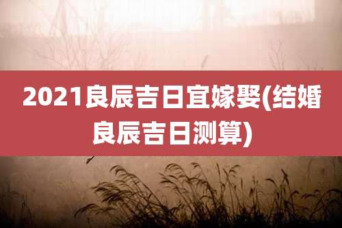 2021良辰吉日宜嫁娶(结婚良辰吉日测算)