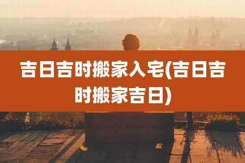 吉日吉时搬家入宅(吉日吉时搬家吉日)