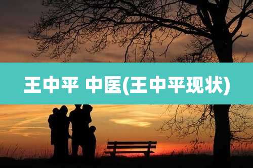 王中平 中医(王中平现状)