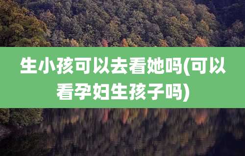 生小孩可以去看她吗(可以看孕妇生孩子吗)