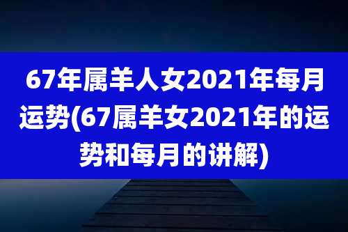 67年属羊人女2021年每月运势(67属羊女2021年的运势和每月的讲解)