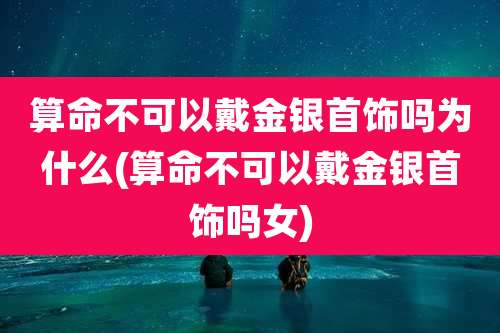 算命不可以戴金银首饰吗为什么(算命不可以戴金银首饰吗女)