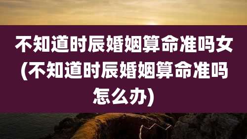 不知道时辰婚姻算命准吗女(不知道时辰婚姻算命准吗怎么办)