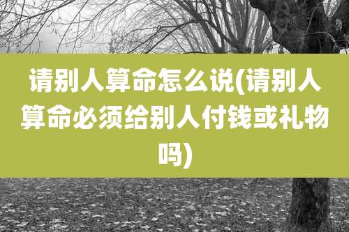 请别人算命怎么说(请别人算命必须给别人付钱或礼物吗)