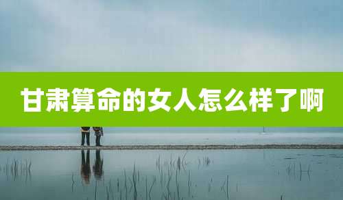 甘肃算命的女人怎么样了啊