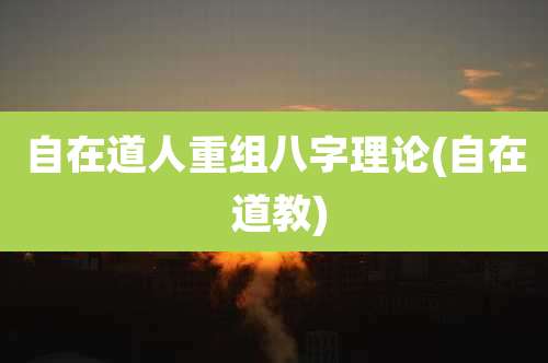 自在道人重组八字理论(自在 道教)