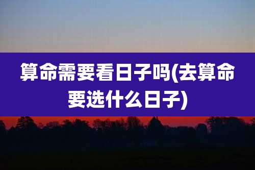 算命需要看日子吗(去算命要选什么日子)