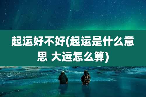起运好不好(起运是什么意思 大运怎么算)