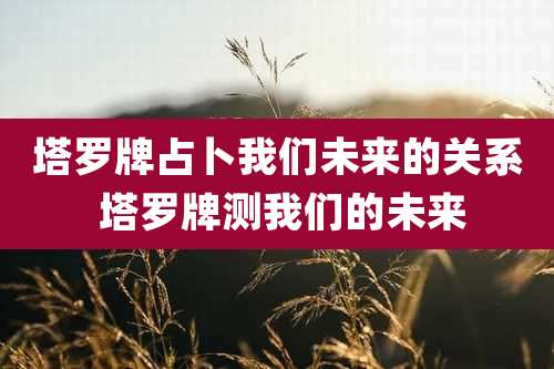 塔罗牌占卜我们未来的关系 塔罗牌测我们的未来