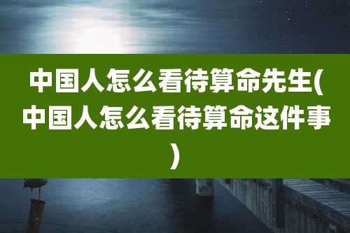 中国人怎么看待算命先生(中国人怎么看待算命这件事)