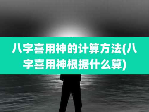 八字喜用神的计算方法(八字喜用神根据什么算)