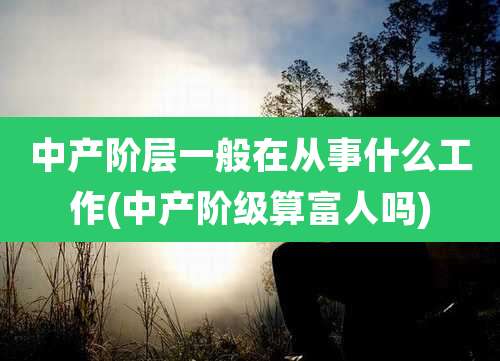 中产阶层一般在从事什么工作(中产阶级算富人吗)