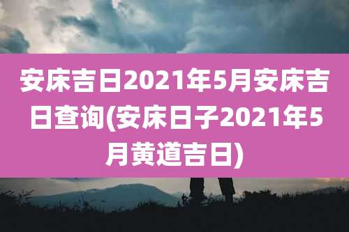 安床吉日2021年5月安床吉日查询(安床日子2021年5月黄道吉日)