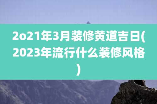 2o21年3月装修黄道吉日(2023年流行什么装修风格)