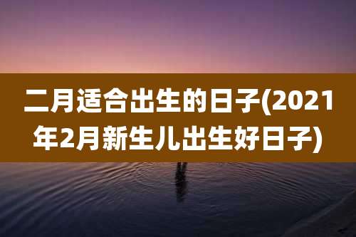 二月适合出生的日子(2021年2月新生儿出生好日子)