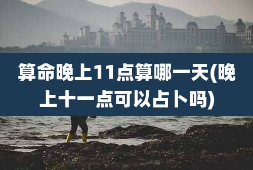 算命晚上11点算哪一天(晚上十一点可以占卜吗)