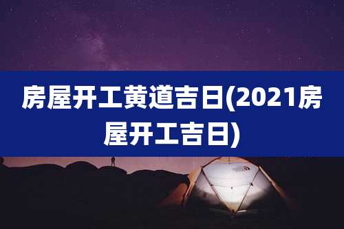 房屋开工黄道吉日(2021房屋开工吉日)