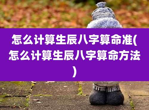 怎么计算生辰八字算命准(怎么计算生辰八字算命方法)