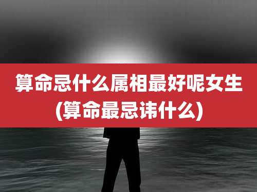 算命忌什么属相最好呢女生(算命最忌讳什么)