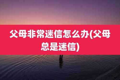 父母非常迷信怎么办(父母总是迷信)