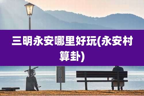三明永安哪里好玩(永安村算卦)
