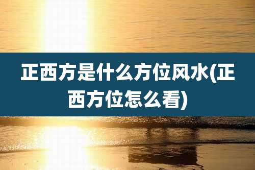 正西方是什么方位风水(正西方位怎么看)