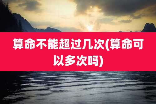 算命不能超过几次(算命可以多次吗)