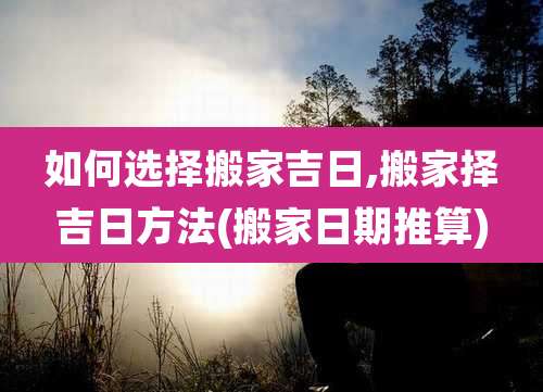 如何选择搬家吉日,搬家择吉日方法(搬家日期推算)